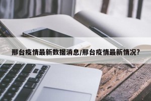 邢台疫情最新数据消息/邢台疫情最新情况?