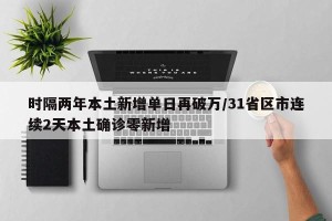 时隔两年本土新增单日再破万/31省区市连续2天本土确诊零新增
