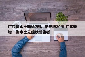 广东增本土确诊7例、无症状20例:广东新增一例本土无症状感染者