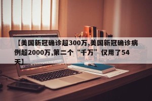 【美国新冠确诊超300万,美国新冠确诊病例超2000万,第二个“千万”仅用了54天】