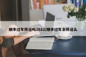 顺丰过年停运吗2022/顺丰过年会停运么