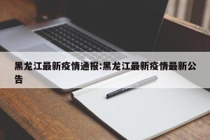 黑龙江最新疫情通报:黑龙江最新疫情最新公告