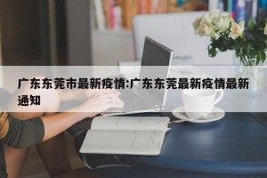 广东东莞市最新疫情:广东东莞最新疫情最新通知