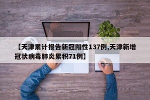 【天津累计报告新冠阳性137例,天津新增冠状病毒肺炎累积71例】