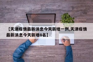 【天津疫情最新消息今天新增一例,天津疫情最新消息今天新增8名】