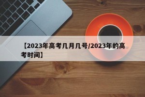 【2023年高考几月几号/2023年的高考时间】