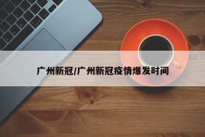 广州新冠/广州新冠疫情爆发时间