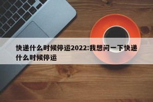 快递什么时候停运2022:我想问一下快递什么时候停运
