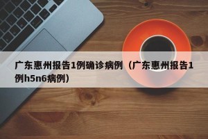 广东惠州报告1例确诊病例（广东惠州报告1例h5n6病例）