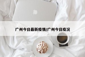 广州今日最新疫情/广州今日疫况
