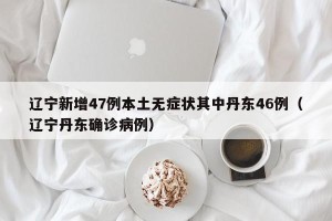 辽宁新增47例本土无症状其中丹东46例（辽宁丹东确诊病例）