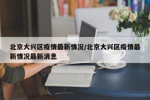北京大兴区疫情最新情况/北京大兴区疫情最新情况最新消息