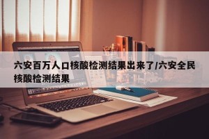 六安百万人口核酸检测结果出来了/六安全民核酸检测结果