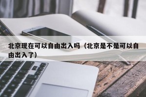 北京现在可以自由出入吗（北京是不是可以自由出入了）