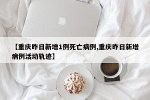 【重庆昨日新增1例死亡病例,重庆昨日新增病例活动轨迹】