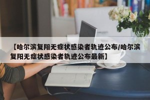【哈尔滨复阳无症状感染者轨迹公布/哈尔滨复阳无症状感染者轨迹公布最新】