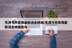天津今天疫情最新消息明细/天津今天疫情最新消息明细查询
