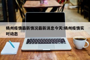 杨州疫情最新情况最新消息今天:杨州疫情实时动态