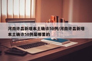 河南许昌新增本土确诊50例/河南许昌新增本土确诊50例是哪里的