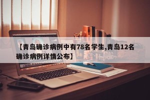 【青岛确诊病例中有78名学生,青岛12名确诊病例详情公布】