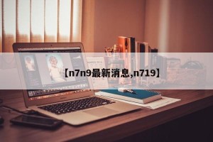 【n7n9最新消息,n719】