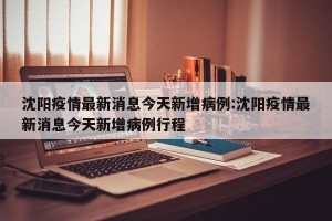 沈阳疫情最新消息今天新增病例:沈阳疫情最新消息今天新增病例行程