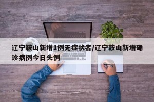 辽宁鞍山新增1例无症状者/辽宁鞍山新增确诊病例今日头例