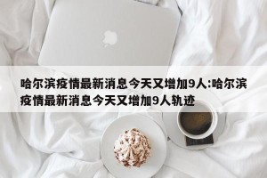 哈尔滨疫情最新消息今天又增加9人:哈尔滨疫情最新消息今天又增加9人轨迹