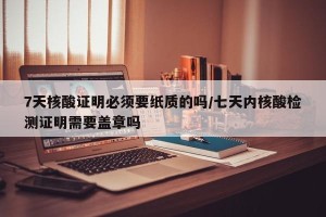 7天核酸证明必须要纸质的吗/七天内核酸检测证明需要盖章吗
