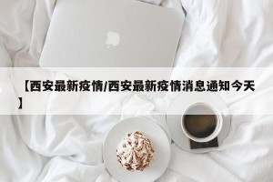 【西安最新疫情/西安最新疫情消息通知今天】