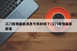 江门疫情最新消息今天封城了/江门疫情最新报道