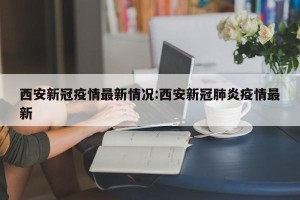 西安新冠疫情最新情况:西安新冠肺炎疫情最新