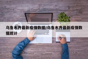 乌鲁木齐最新疫情数据/乌鲁木齐最新疫情数据统计