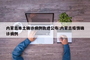 内蒙古本土确诊病例轨迹公布:内蒙古疫情确诊病例