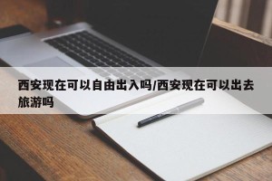 西安现在可以自由出入吗/西安现在可以出去旅游吗