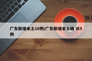 广东新增本土10例/广东新增本土确 诊5例