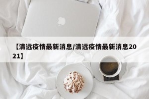 【清远疫情最新消息/清远疫情最新消息2021】