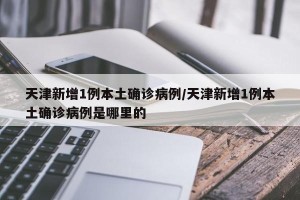 天津新增1例本土确诊病例/天津新增1例本土确诊病例是哪里的