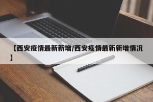 【西安疫情最新新增/西安疫情最新新增情况】
