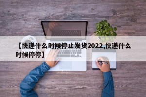 【快递什么时候停止发货2022,快递什么时候停停】